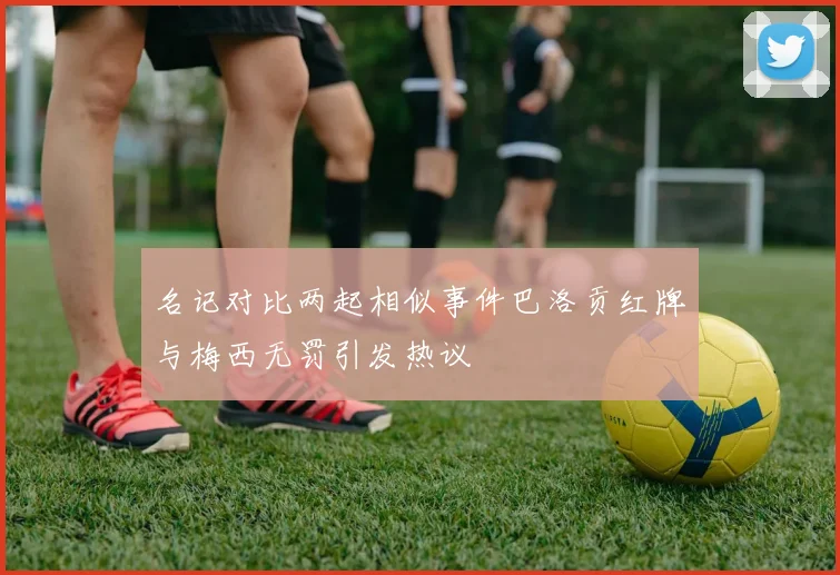 名记对比两起相似事件巴洛贡红牌与梅西无罚引发热议