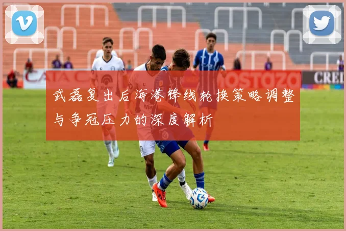 武磊复出后海港锋线轮换策略调整与争冠压力的深度解析