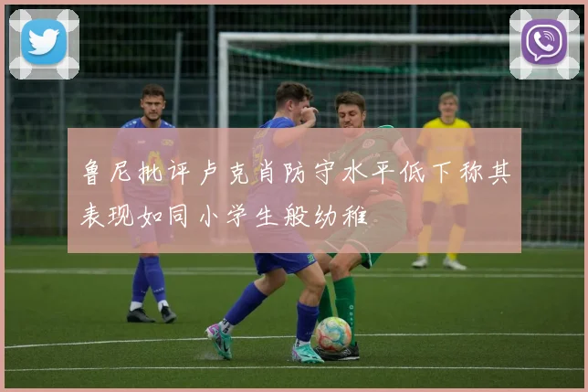 鲁尼批评卢克肖防守水平低下称其表现如同小学生般幼稚