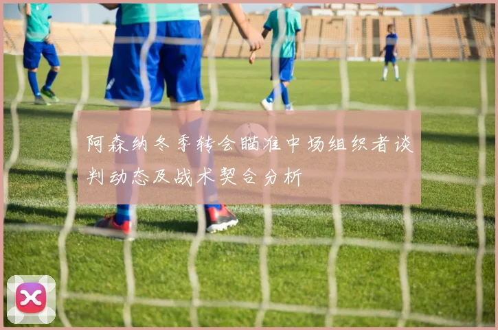 阿森纳冬季转会瞄准中场组织者谈判动态及战术契合分析