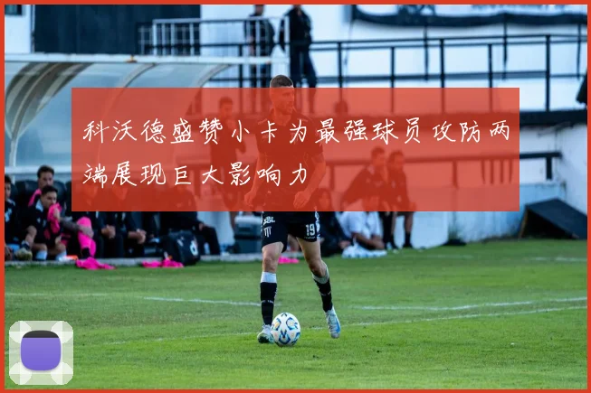 科沃德盛赞小卡为最强球员攻防两端展现巨大影响力