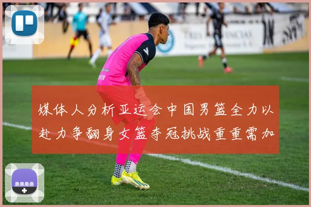 媒体人分析亚运会中国男篮全力以赴力争翻身女篮夺冠挑战重重需加倍努力